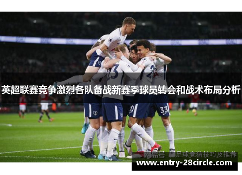 英超联赛竞争激烈各队备战新赛季球员转会和战术布局分析